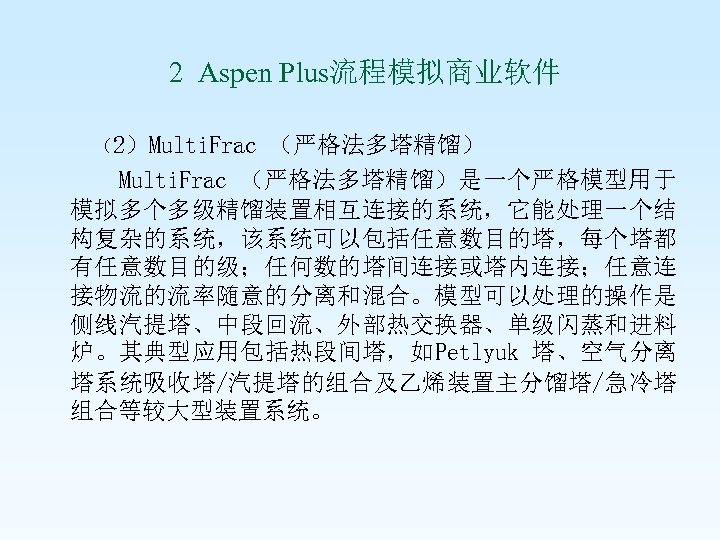  2 Aspen Plus流程模拟商业软件 （2）Multi. Frac （严格法多塔精馏）是一个严格模型用于 模拟多个多级精馏装置相互连接的系统，它能处理一个结 构复杂的系统，该系统可以包括任意数目的塔，每个塔都 有任意数目的级；任何数的塔间连接或塔内连接；任意连 接物流的流率随意的分离和混合。模型可以处理的操作是 侧线汽提塔、中段回流、外部热交换器、单级闪蒸和进料 炉。其典型应用包括热段间塔，如Petlyuk 塔、空气分离