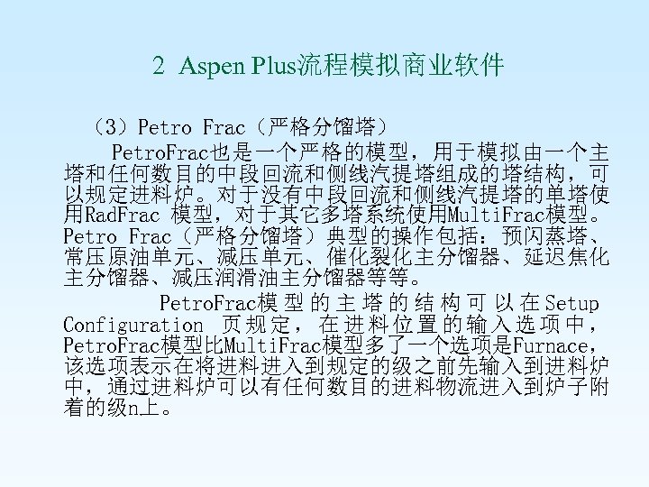  2 Aspen Plus流程模拟商业软件 （3）Petro Frac（严格分馏塔） Petro. Frac也是一个严格的模型，用于模拟由一个主 塔和任何数目的中段回流和侧线汽提塔组成的塔结构，可 以规定进料炉。对于没有中段回流和侧线汽提塔的单塔使 用Rad. Frac 模型，对于其它多塔系统使用Multi. Frac模型。