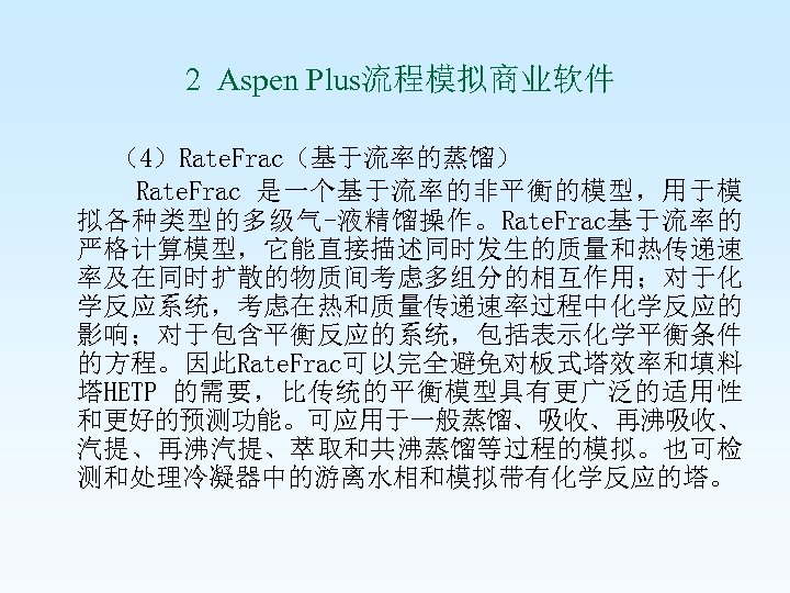  2 Aspen Plus流程模拟商业软件 （4）Rate. Frac（基于流率的蒸馏） Rate. Frac 是一个基于流率的非平衡的模型，用于模 拟各种类型的多级气-液精馏操作。Rate. Frac基于流率的 严格计算模型，它能直接描述同时发生的质量和热传递速 率及在同时扩散的物质间考虑多组分的相互作用；对于化 学反应系统，考虑在热和质量传递速率过程中化学反应的