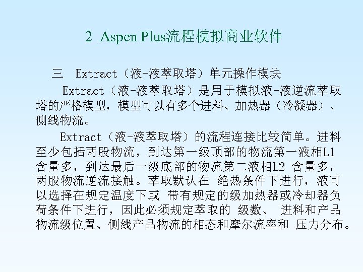  2 Aspen Plus流程模拟商业软件 三 Extract（液-液萃取塔）单元操作模块 Extract（液-液萃取塔）是用于模拟液-液逆流萃取 塔的严格模型，模型可以有多个进料、加热器（冷凝器）、 侧线物流。 Extract（液-液萃取塔）的流程连接比较简单。进料 至少包括两股物流，到达第一级顶部的物流第一液相L 1 含量多，到达最后一级底部的物流第二液相L 2