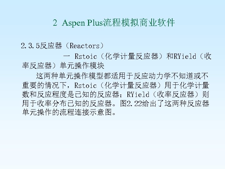  2 Aspen Plus流程模拟商业软件 2. 3. 5反应器（Reactors） 一 Rstoic（化学计量反应器）和RYield（收 率反应器）单元操作模块 这两种单元操作模型都适用于反应动力学不知道或不 重要的情况下，Rstoic（化学计量反应器）用于化学计量 数和反应程度是已知的反应器；RYield（收率反应器）则 用于收率分布已知的反应器。图