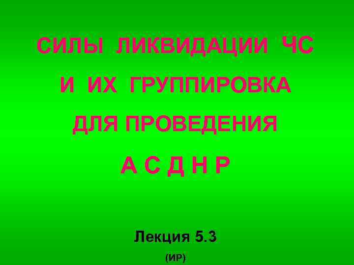 СИЛЫ ЛИКВИДАЦИИ ЧС И ИХ ГРУППИРОВКА ДЛЯ ПРОВЕДЕНИЯ АСДНР Лекция 5. 3 (ИР) 