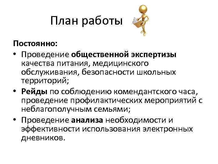 План работы Постоянно: • Проведение общественной экспертизы качества питания, медицинского обслуживания, безопасности школьных территорий;