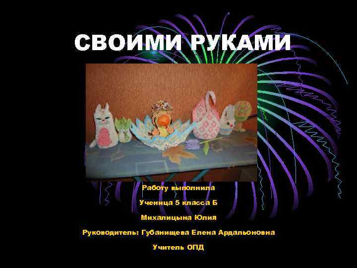 СВОИМИ РУКАМИ Работу выполнила Ученица 5 класса Б Михалицына Юлия Руководитель: Губанищева Елена Ардальоновна