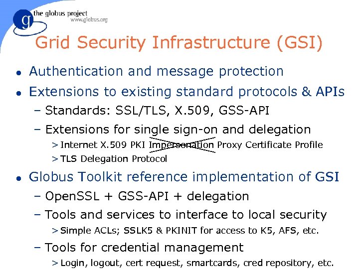 Grid Security Infrastructure (GSI) l Authentication and message protection l Extensions to existing standard