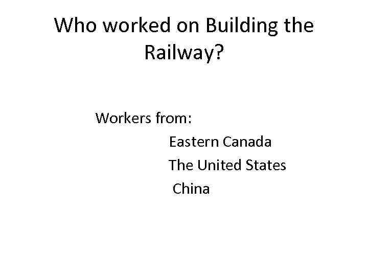 Who worked on Building the Railway? Workers from: Eastern Canada The United States China