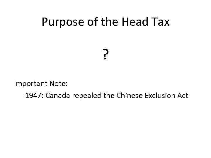 Purpose of the Head Tax ? Important Note: 1947: Canada repealed the Chinese Exclusion