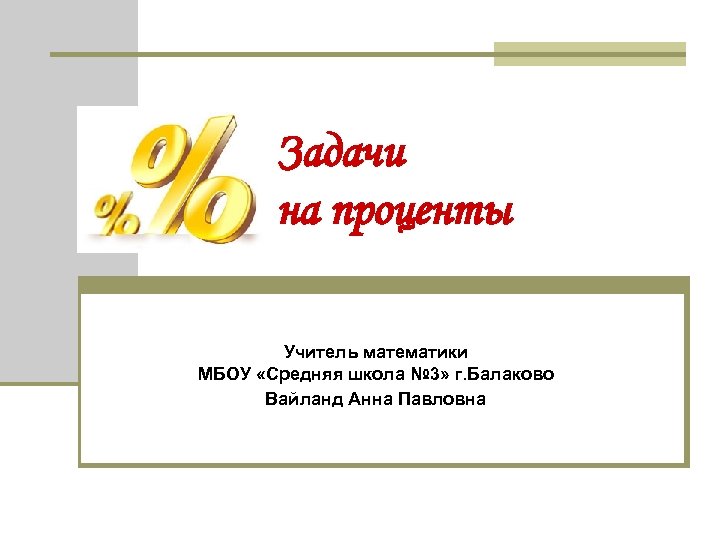 Задачи на проценты Учитель математики МБОУ «Средняя школа № 3» г. Балаково Вайланд Анна