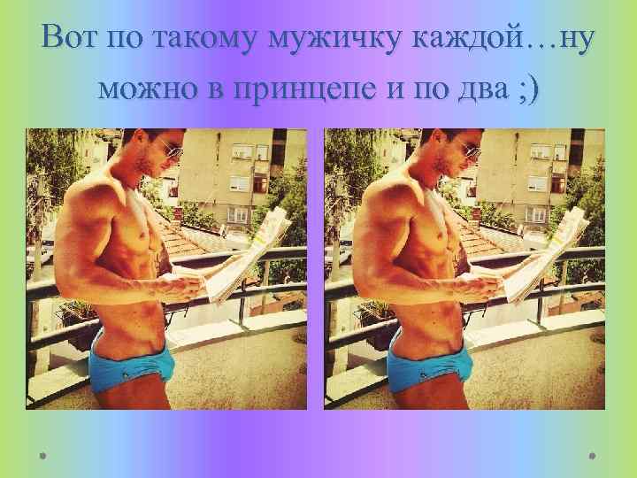 Вот по такому мужичку каждой…ну можно в принцепе и по два ; ) 