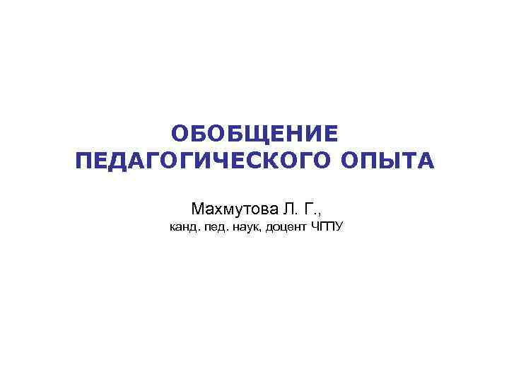 ОБОБЩЕНИЕ ПЕДАГОГИЧЕСКОГО ОПЫТА Махмутова Л. Г. , канд. пед. наук, доцент ЧГПУ 