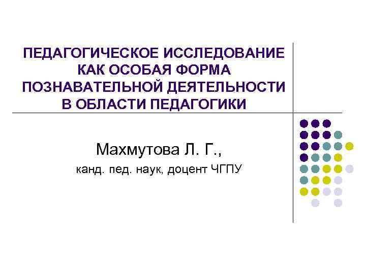ПЕДАГОГИЧЕСКОЕ ИССЛЕДОВАНИЕ КАК ОСОБАЯ ФОРМА ПОЗНАВАТЕЛЬНОЙ ДЕЯТЕЛЬНОСТИ В ОБЛАСТИ ПЕДАГОГИКИ Махмутова Л. Г. ,