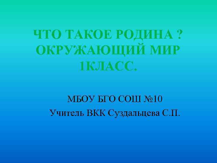 ЧТО ТАКОЕ РОДИНА ? ОКРУЖАЮЩИЙ МИР 1 КЛАСС. МБОУ БГО СОШ № 10 Учитель