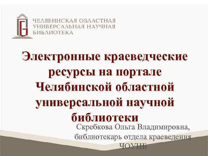 Электронные краеведческие ресурсы на портале Челябинской областной универсальной научной библиотеки Скребкова Ольга Владимировна, библиотекарь