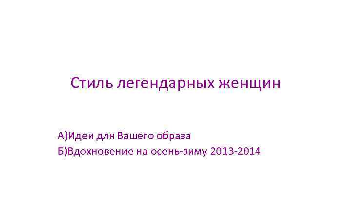 Стиль легендарных женщин А)Идеи для Вашего образа Б)Вдохновение на осень-зиму 2013 -2014 