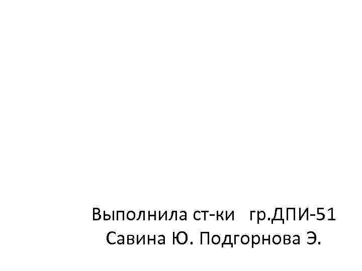 Выполнила ст-ки гр. ДПИ-51 Савина Ю. Подгорнова Э. 