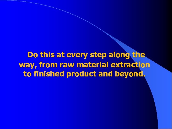 Do this at every step along the way, from raw material extraction to finished