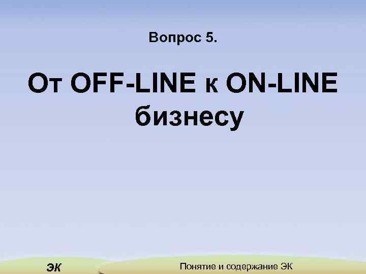 Вопрос 5. От OFF-LINE к ON-LINE бизнесу ЭК Понятие и содержание ЭК 