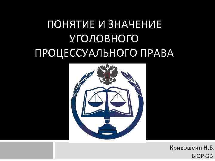 ПОНЯТИЕ И ЗНАЧЕНИЕ УГОЛОВНОГО ПРОЦЕССУАЛЬНОГО ПРАВА Кривошеин Н. В. БЮР 33 