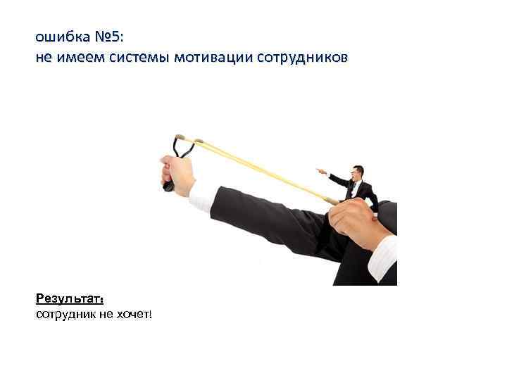 ошибка № 5: не имеем системы мотивации сотрудников Результат: сотрудник не хочет! 