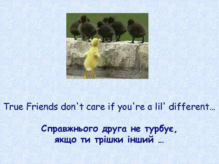 True Friends don't care if you're a lil' different… Справжнього друга не турбує, якщо