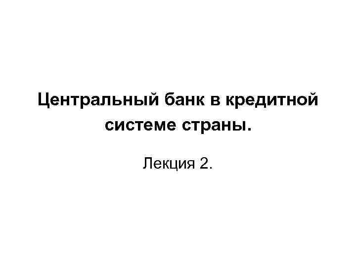 Центральный банк в кредитной системе страны. Лекция 2. 