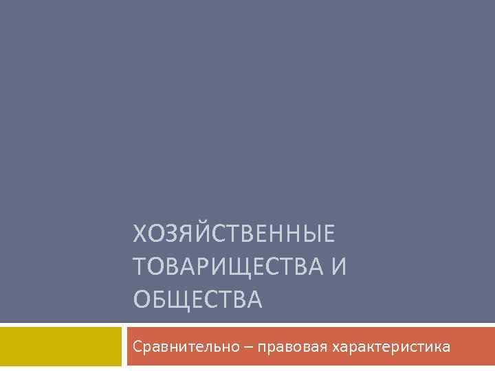 ХОЗЯЙСТВЕННЫЕ ТОВАРИЩЕСТВА И ОБЩЕСТВА Сравнительно – правовая характеристика 