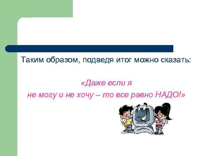 Таким образом, подведя итог можно сказать: «Даже если я не могу и не хочу