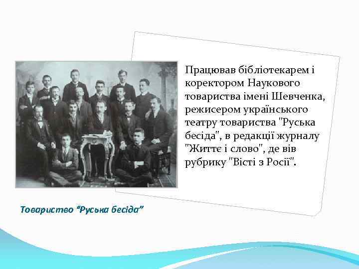 Працював бібліотекарем і коректором Наукового товариства імені Шевченка, режисером українського театру товариства 