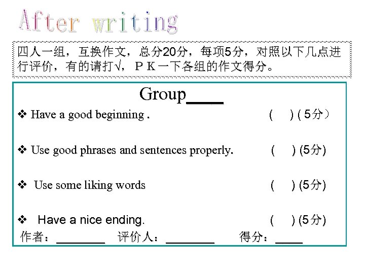 四人一组，互换作文，总分20分，每项 5分，对照以下几点进 行评价，有的请打√，ＰＫ一下各组的作文得分。 Group___ v Have a good beginning. ( ) ( 5分） v
