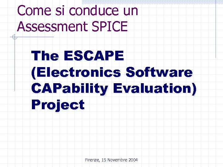 Come si conduce un Assessment SPICE The ESCAPE (Electronics Software CAPability Evaluation) Project Firenze,