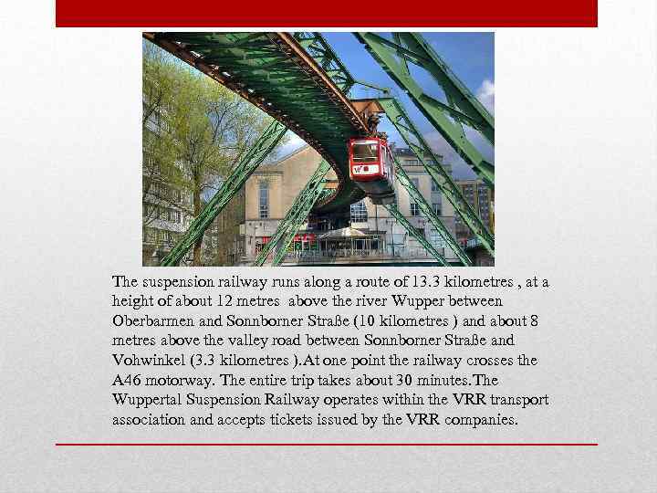 The suspension railway runs along a route of 13. 3 kilometres , at a