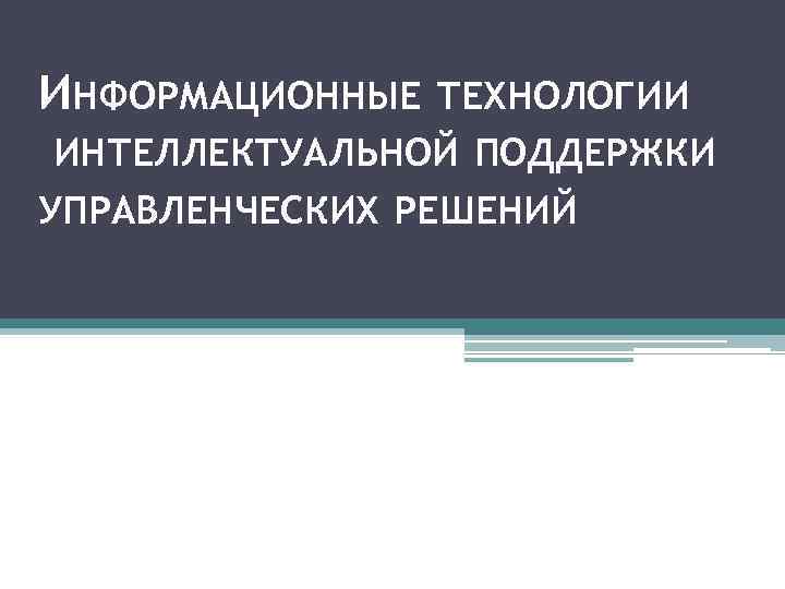ИНФОРМАЦИОННЫЕ ТЕХНОЛОГИИ ИНТЕЛЛЕКТУАЛЬНОЙ ПОДДЕРЖКИ УПРАВЛЕНЧЕСКИХ РЕШЕНИЙ 