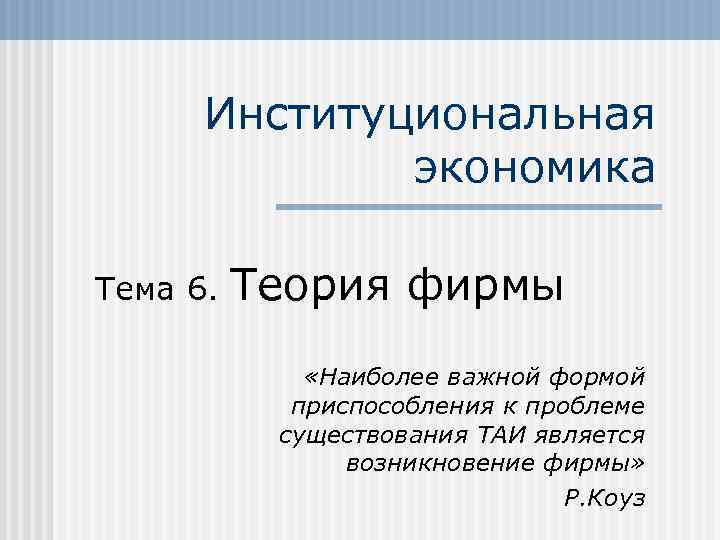 Институциональная экономика Тема 6. Теория фирмы «Наиболее важной формой приспособления к проблеме существования ТАИ