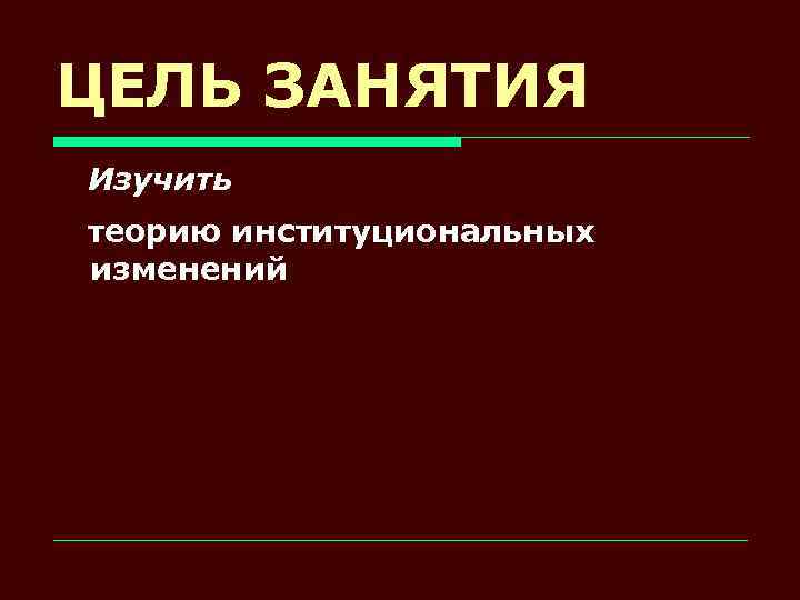 ЦЕЛЬ ЗАНЯТИЯ Изучить теорию институциональных изменений 