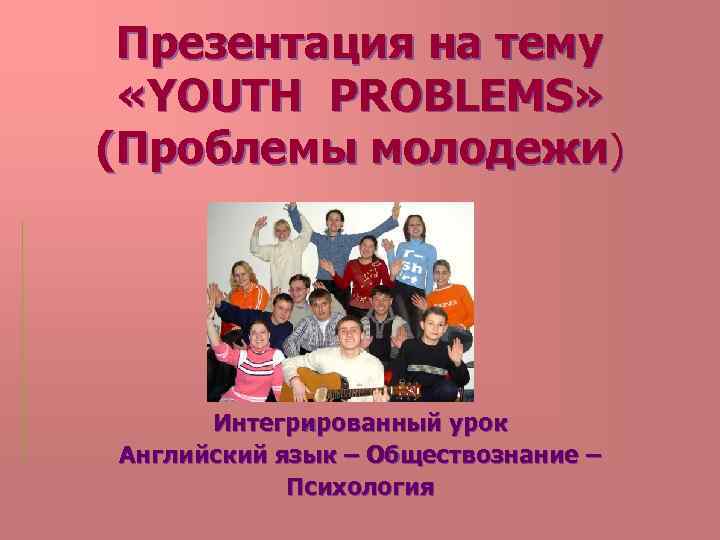 Презентация на тему «YOUTH PROBLEMS» (Проблемы молодежи) Интегрированный урок Английский язык – Обществознание –