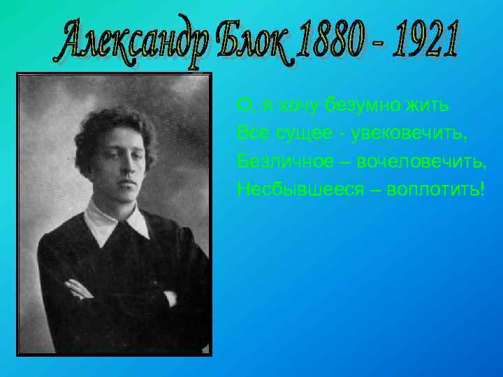 О, я хочу безумно жить Все сущее - увековечить, Безличное – вочеловечить, Несбывшееся –