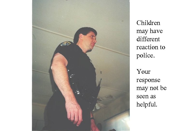 Children may have different reaction to police. Your response may not be seen as