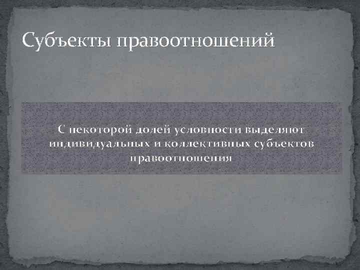 Субъекты правоотношений С некоторой долей условности выделяют индивидуальных и коллективных субъектов правоотношения 