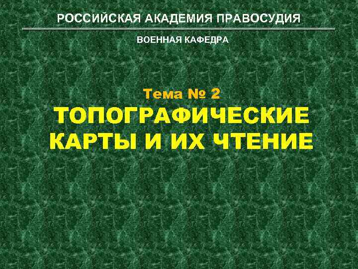 РОССИЙСКАЯ АКАДЕМИЯ ПРАВОСУДИЯ ВОЕННАЯ КАФЕДРА Тема № 2 ТОПОГРАФИЧЕСКИЕ КАРТЫ И ИХ ЧТЕНИЕ 