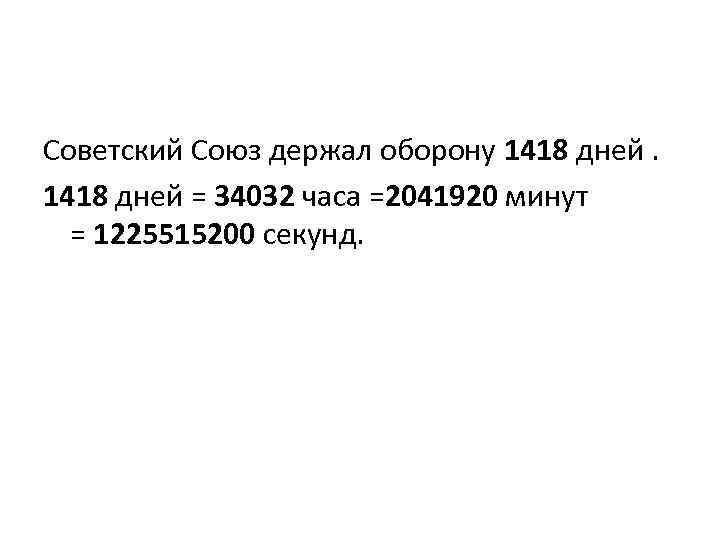 Советский Союз держал оборону 1418 дней = 34032 часа =2041920 минут = 1225515200 секунд.