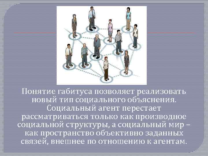 Понятие габитуса позволяет реализовать новый тип социального объяснения. Социальный агент перестает рассматриваться только как