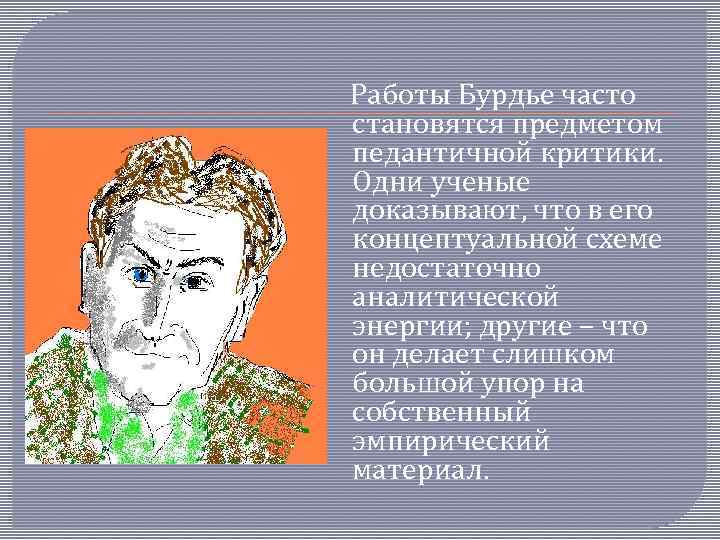 Работы Бурдье часто становятся предметом педантичной критики. Одни ученые доказывают, что в его концептуальной