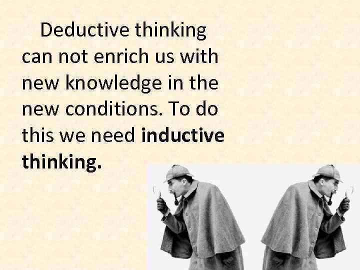 Deductive thinking can not enrich us with new knowledge in the new conditions. To