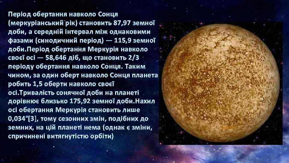 Період обертання навколо Сонця (меркуріанський рік) становить 87, 97 земної доби, а середній інтервал