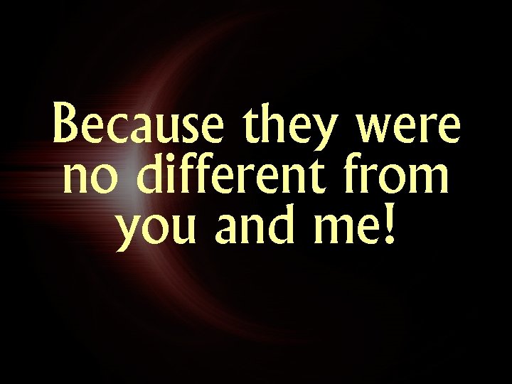 Because they were no different from you and me! 