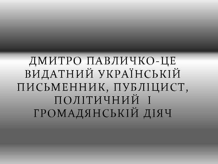 ДМИТРО ПАВЛИЧКО-ЦЕ ВИДАТНИЙ УКРАЇНСЬКІЙ ПИСЬМЕННИК, ПУБЛІЦИСТ, ПОЛІТИЧНИЙ І ГРОМАДЯНСЬКІЙ ДІЯЧ 