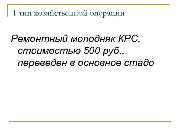 1 тип хозяйственной операции Ремонтный молодняк КРС, стоимостью 500 руб. , переведен в основное