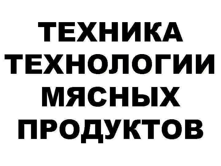 ТЕХНИКА ТЕХНОЛОГИИ МЯСНЫХ ПРОДУКТОВ 
