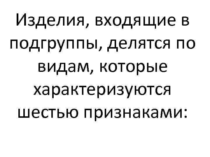 Изделия, входящие в подгруппы, делятся по видам, которые характеризуются шестью признаками: 