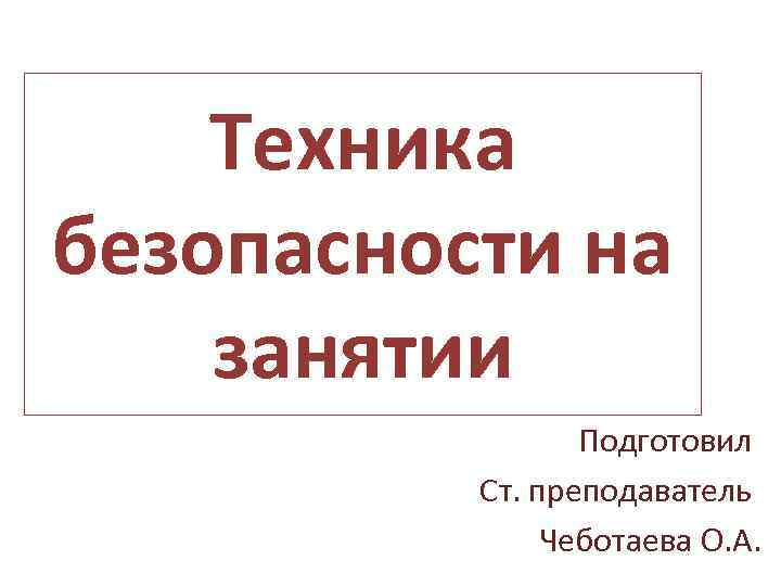 Техника безопасности на занятии Подготовил Ст. преподаватель Чеботаева О. А. 